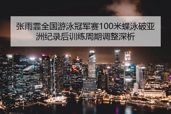 张雨霏全国游泳冠军赛100米蝶泳破亚洲纪录后训练周期调整深析