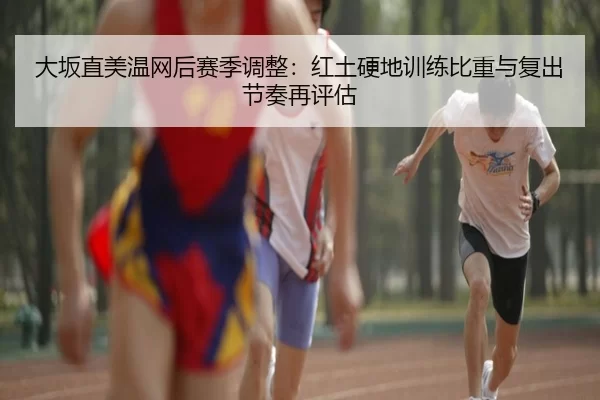 大坂直美温网后赛季调整：红土硬地训练比重与复出节奏再评估